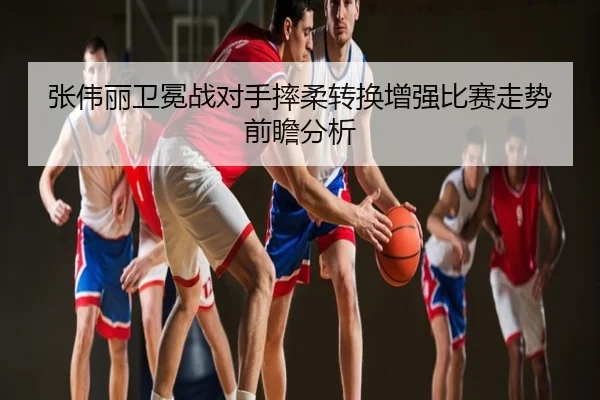 张伟丽卫冕战对手摔柔转换增强比赛走势前瞻分析