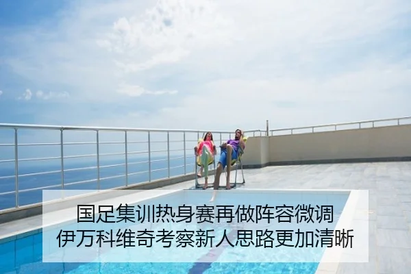 国足集训热身赛再做阵容微调 伊万科维奇考察新人思路更加清晰