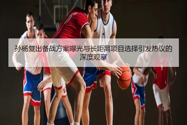 孙杨复出备战方案曝光与长距离项目选择引发热议的深度观察