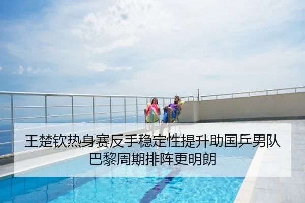 王楚钦热身赛反手稳定性提升助国乒男队巴黎周期排阵更明朗