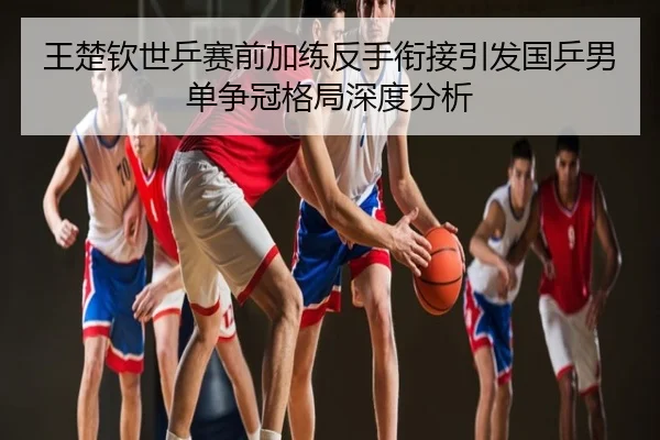 王楚钦世乒赛前加练反手衔接引发国乒男单争冠格局深度分析