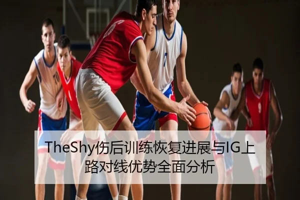 TheShy伤后训练恢复进展与IG上路对线优势全面分析