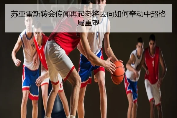 苏亚雷斯转会传闻再起老将去向如何牵动中超格局重塑