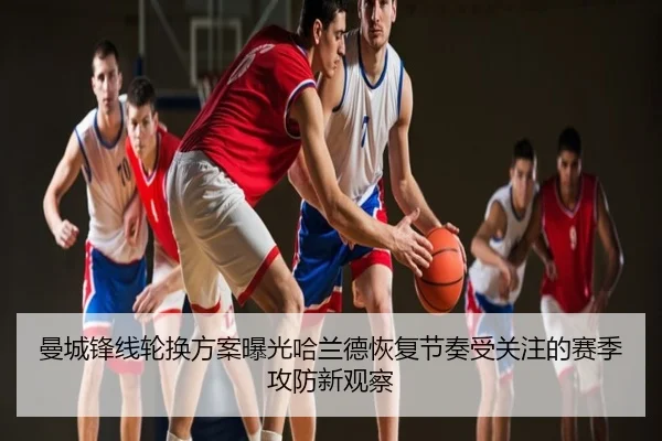 曼城锋线轮换方案曝光哈兰德恢复节奏受关注的赛季攻防新观察