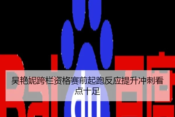 吴艳妮跨栏资格赛前起跑反应提升冲刺看点十足